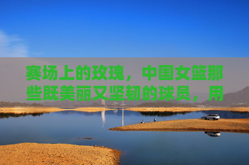 赛场上的玫瑰,中国女篮那些既美丽又坚韧的球员,用篮球书写时代华章