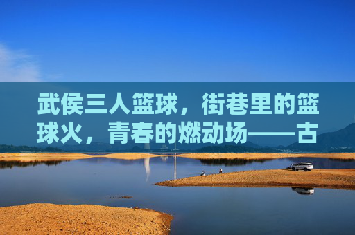 武侯三人篮球,街巷里的篮球火,青春的燃动场——古蜀风韵里的现代活力燃情