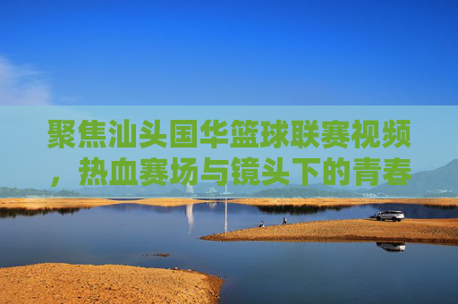 聚焦汕头国华篮球联赛视频,热血赛场与镜头下的青春印记