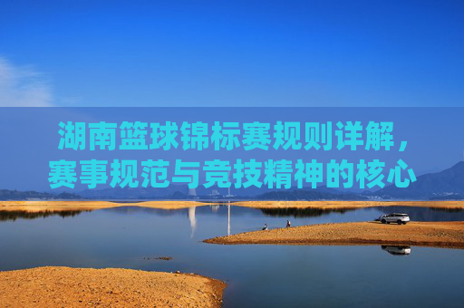 湖南篮球锦标赛规则详解,赛事规范与竞技精神的核心保障