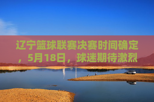 辽宁篮球联赛决赛时间确定,5月18日,球迷期待激烈对决