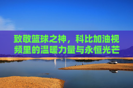 致敬篮球之神,科比加油视频里的温暖力量与永恒光芒