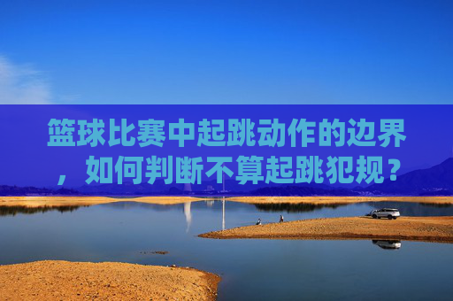 篮球比赛中起跳动作的边界，如何判断不算起跳犯规？