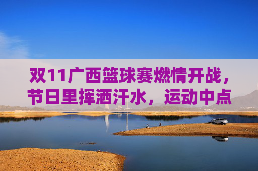 双11广西篮球赛燃情开战，节日里挥洒汗水，运动中点燃激情