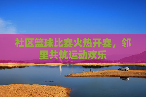 社区篮球比赛火热开赛，邻里共筑运动欢乐