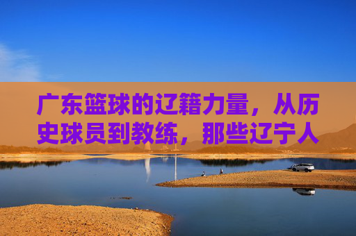 广东篮球的辽籍力量,从历史球员到教练,那些辽宁人如何助力南粤铁军