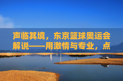 声临其境,东京篮球奥运会解说——用激情与专业,点燃赛场热血,传递篮球精神
