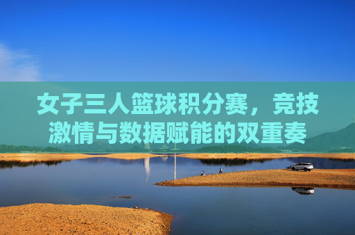 女子三人篮球积分赛，竞技激情与数据赋能的双重奏