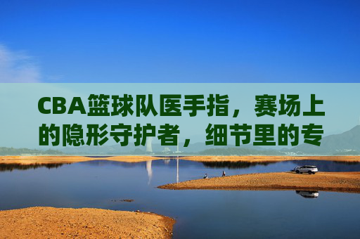 CBA篮球队医手指,赛场上的隐形守护者,细节里的专业力量