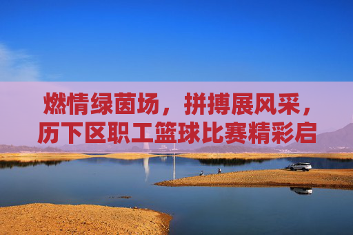燃情绿茵场,拼搏展风采,历下区职工篮球比赛精彩启幕