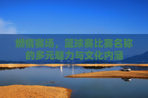 燃情赛场,篮球赛比赛名称的多元魅力与文化内涵