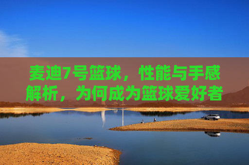 麦迪7号篮球,性能与手感解析,为何成为篮球爱好者的优选?麦迪7号篮球性能与手感解析,为何成为篮球爱好者的优选?