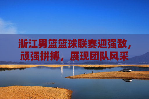 浙江男篮篮球联赛迎强敌，顽强拼搏，展现团队风采