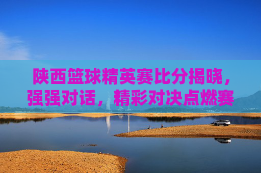 陕西篮球精英赛比分揭晓，强强对话，精彩对决点燃赛场激情