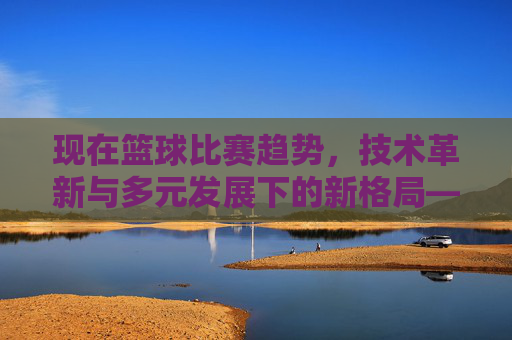 现在篮球比赛趋势，技术革新与多元发展下的新格局——从三分球到数据驱动的全方位演变