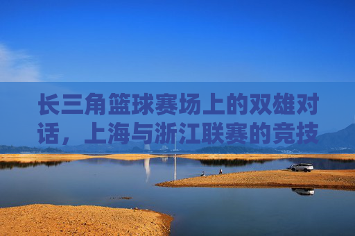 长三角篮球赛场上的双雄对话，上海与浙江联赛的竞技博弈与区域融合