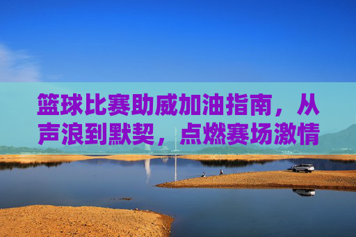 篮球比赛助威加油指南,从声浪到默契,点燃赛场激情