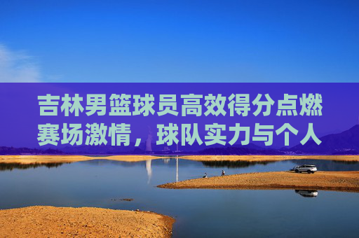 吉林男篮球员高效得分点燃赛场激情,球队实力与个人表现共谱胜利华章