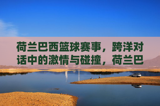 荷兰巴西篮球赛事，跨洋对话中的激情与碰撞，荷兰巴西篮球赛事，跨洋对话中的激情与碰撞