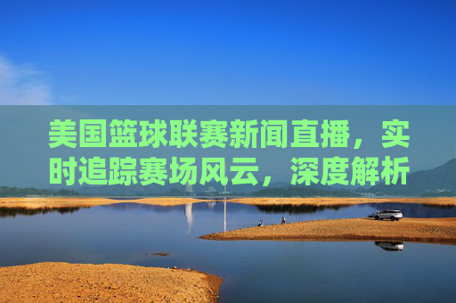 美国篮球联赛新闻直播,实时追踪赛场风云,深度解析球员动态,点燃全球篮球迷热情
