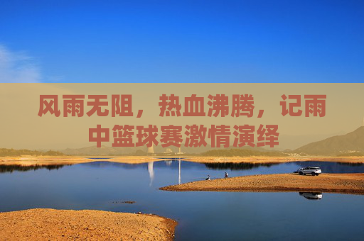 风雨无阻,热血沸腾,记雨中篮球赛激情演绎