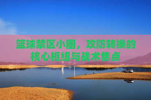 篮球禁区小圈,攻防转换的核心枢纽与战术焦点