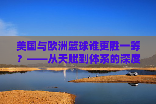 美国与欧洲篮球谁更胜一筹？——从天赋到体系的深度对决