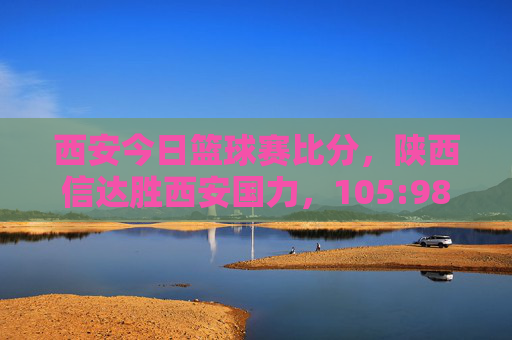 西安今日篮球赛比分，陕西信达胜西安国力，105:98比分定格，精彩瞬间回顾与数据分析