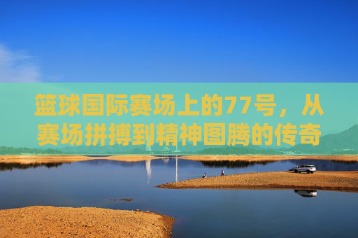篮球国际赛场上的77号，从赛场拼搏到精神图腾的传奇之旅，篮球国际赛场上的77号，从赛场拼搏到精神图腾的传奇之旅