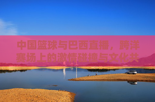 中国篮球与巴西直播，跨洋赛场上的激情碰撞与文化共鸣