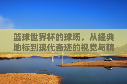 篮球世界杯的球场,从经典地标到现代奇迹的视觉与精神交响