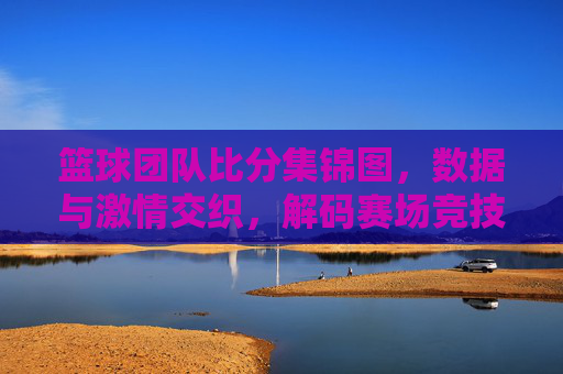 篮球团队比分集锦图,数据与激情交织,解码赛场竞技的精彩瞬间,篮球团队比分集锦图,数据与激情交织,解码赛场竞技的精彩瞬间