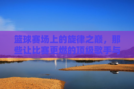 篮球赛场上的旋律之巅，那些让比赛更燃的顶级歌手与经典时刻，篮球赛场上的旋律之巅，那些让比赛更燃的顶级歌手与经典时刻