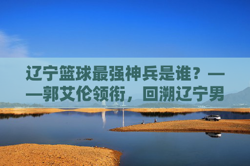 辽宁篮球最强神兵是谁?——郭艾伦领衔,回溯辽宁男篮的铁血传奇与核心传承