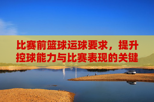 比赛前篮球运球要求,提升控球能力与比赛表现的关键训练环节