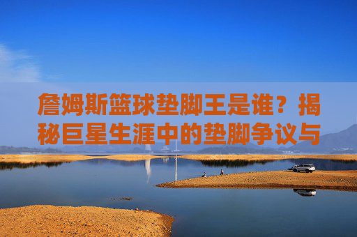 詹姆斯篮球垫脚王是谁?揭秘巨星生涯中的垫脚争议与历史地位