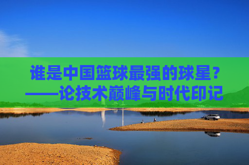 谁是中国篮球最强的球星？——论技术巅峰与时代印记下的历史坐标
