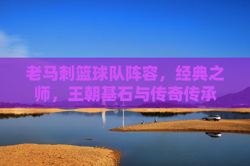 老马刺篮球队阵容,经典之师,王朝基石与传奇传承