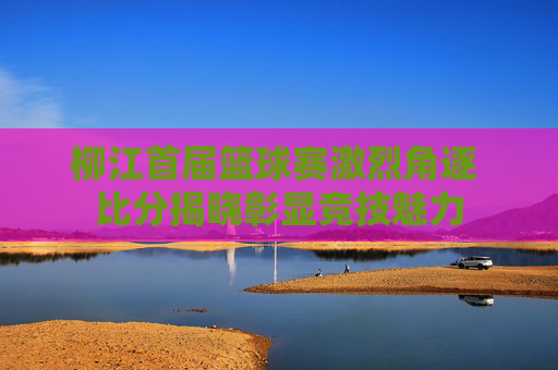 柳江首届篮球赛激烈角逐 比分揭晓彰显竞技魅力