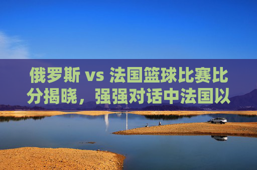 俄罗斯 vs 法国篮球比赛比分揭晓，强强对话中法国以微弱优势胜出，双方展现竞技魅力与战术智慧