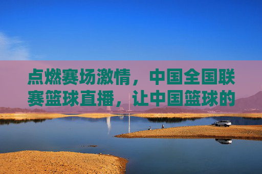 点燃赛场激情,中国全国联赛篮球直播,让中国篮球的每一份热血都实时共鸣