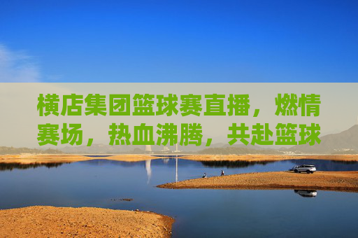 横店集团篮球赛直播,燃情赛场,热血沸腾,共赴篮球盛宴