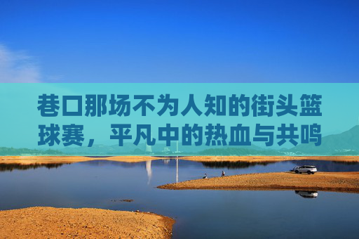 巷口那场不为人知的街头篮球赛，平凡中的热血与共鸣
