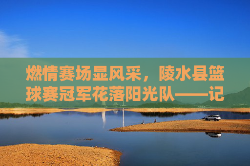 燃情赛场显风采，陵水县篮球赛冠军花落阳光队——记一场酣畅淋漓的胜利，燃情赛场显风采，陵水县篮球赛冠军花落阳光队
