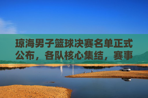 琼海男子篮球决赛名单正式公布，各队核心集结，赛事精彩看点提前揭秘
