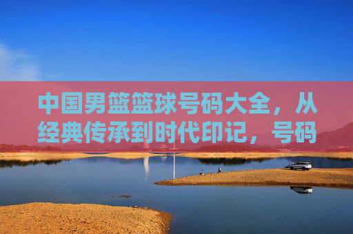 中国男篮篮球号码大全，从经典传承到时代印记，号码背后的故事与篮球精神，中国男篮篮球号码大全，从经典传承到时代印记，解码号码背后的故事与篮球精神
