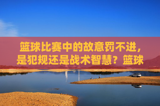 篮球比赛中的故意罚不进,是犯规还是战术智慧?篮球比赛中的故意罚不进,是犯规还是战术智慧?