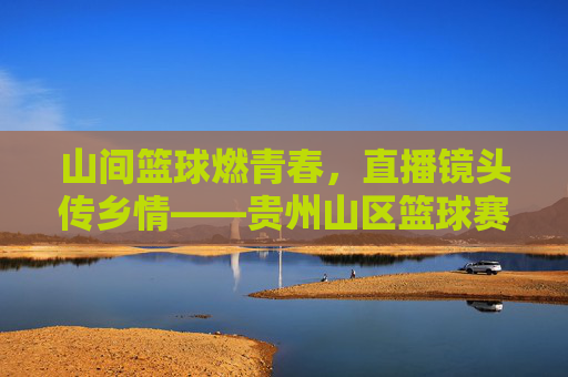 山间篮球燃青春,直播镜头传乡情——贵州山区篮球赛精彩直播侧记