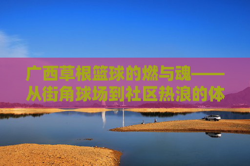 广西草根篮球的燃与魂——从街角球场到社区热浪的体育叙事,广西草根篮球的燃与魂——从街角球场到社区热浪的体育叙事