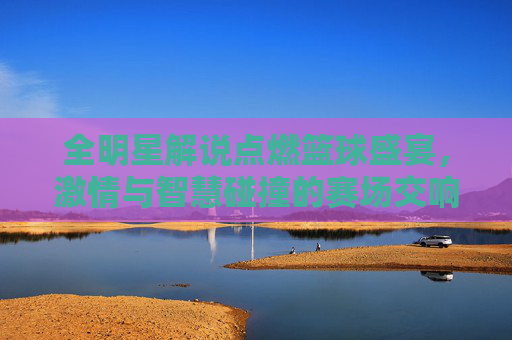 全明星解说点燃篮球盛宴，激情与智慧碰撞的赛场交响，全明星解说点燃篮球盛宴，激情与智慧碰撞的赛场交响